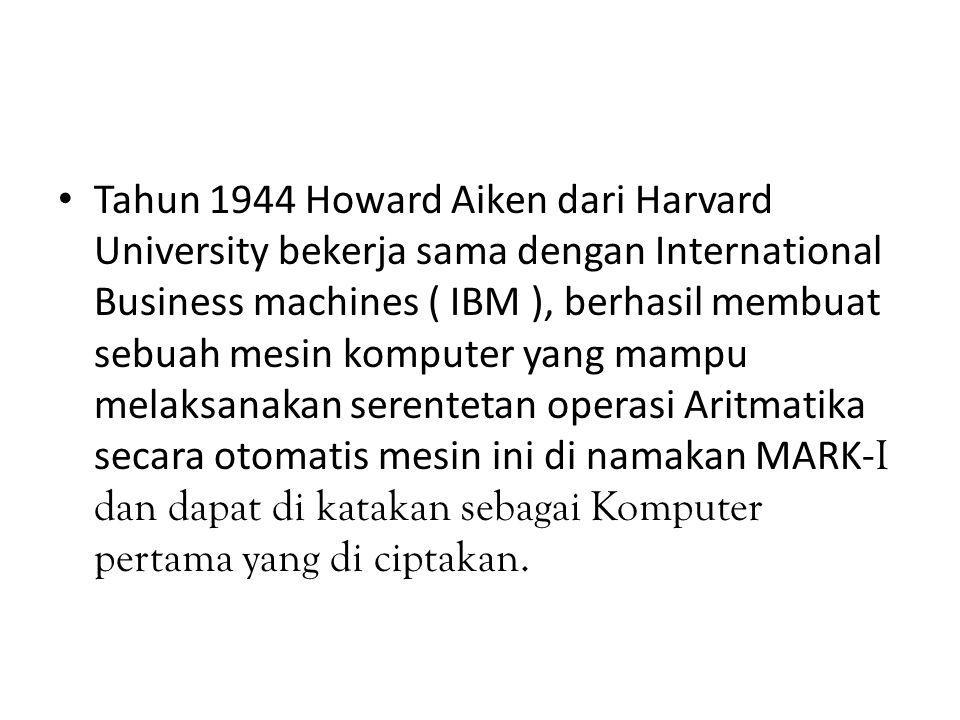 Tahun 1944 Howard Aiken dari Harvard University bekerja sama dengan International Business machines ( IBM ), berhasil membuat sebuah mesin komputer yang mampu melaksanakan serentetan operasi Aritmatika secara otomatis mesin ini di namakan MARK-I dan dapat di katakan sebagai Komputer pertama yang di ciptakan.