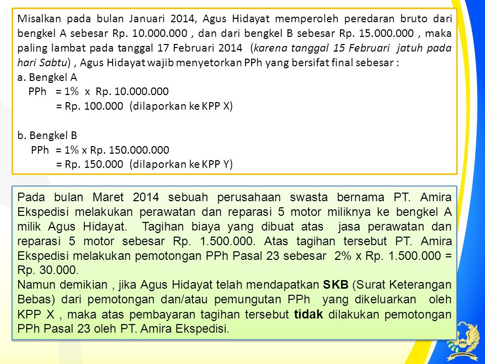 Misalkan pada bulan Januari 2014, Agus Hidayat memperoleh peredaran bruto dari bengkel A sebesar Rp , dan dari bengkel B sebesar Rp , maka paling lambat pada tanggal 17 Februari 2014 (karena tanggal 15 Februari jatuh pada hari Sabtu) , Agus Hidayat wajib menyetorkan PPh yang bersifat final sebesar :