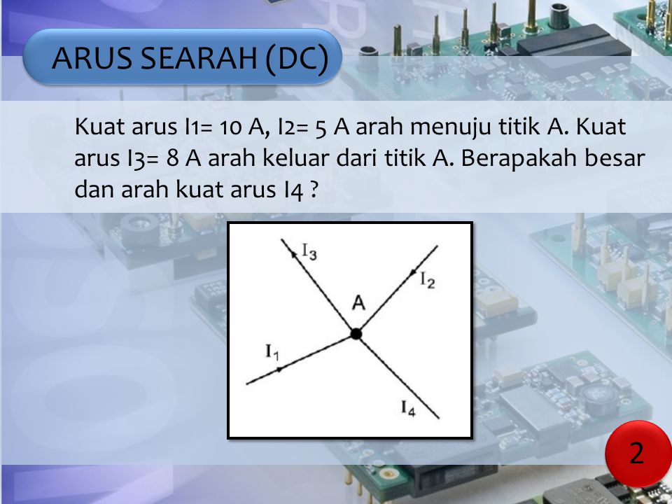 ARUS SEARAH (DC) Kuat arus I1= 10 A, I2= 5 A arah menuju titik A. Kuat arus I3= 8 A arah keluar dari titik A. Berapakah besar dan arah kuat arus I4
