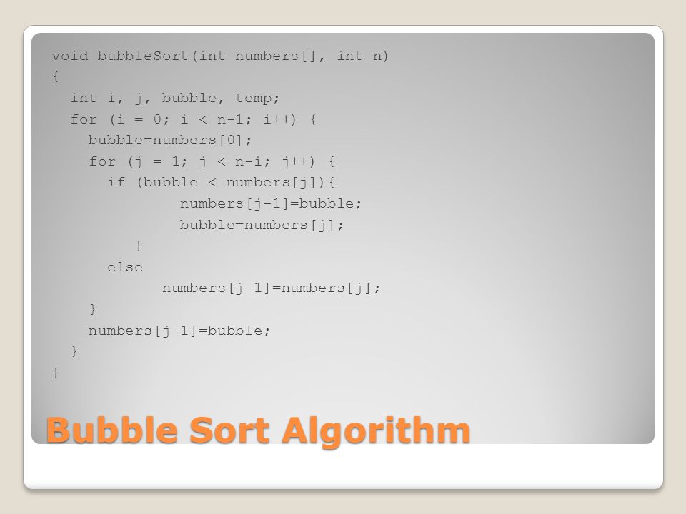 void bubbleSort(int numbers[], int n) { int i, j, bubble, temp; for (i = 0; i < n-1; i++) { bubble=numbers[0]; for (j = 1; j < n-i; j++) { if (bubble < numbers[j]){ numbers[j-1]=bubble; bubble=numbers[j]; } else numbers[j-1]=numbers[j];