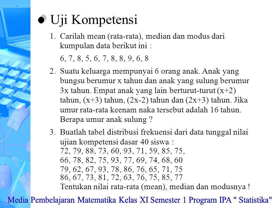 Uji Kompetensi Carilah mean (rata-rata), median dan modus dari kumpulan data berikut ini : 6, 7, 8, 5, 6, 7, 8, 8, 9, 6, 8.