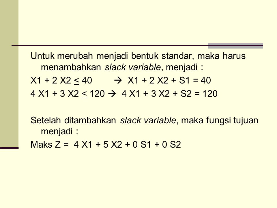 Untuk merubah menjadi bentuk standar, maka harus menambahkan slack variable, menjadi : X1 + 2 X2 < 40  X1 + 2 X2 + S1 = 40 4 X1 + 3 X2 < 120  4 X1 + 3 X2 + S2 = 120 Setelah ditambahkan slack variable, maka fungsi tujuan menjadi : Maks Z = 4 X1 + 5 X2 + 0 S1 + 0 S2