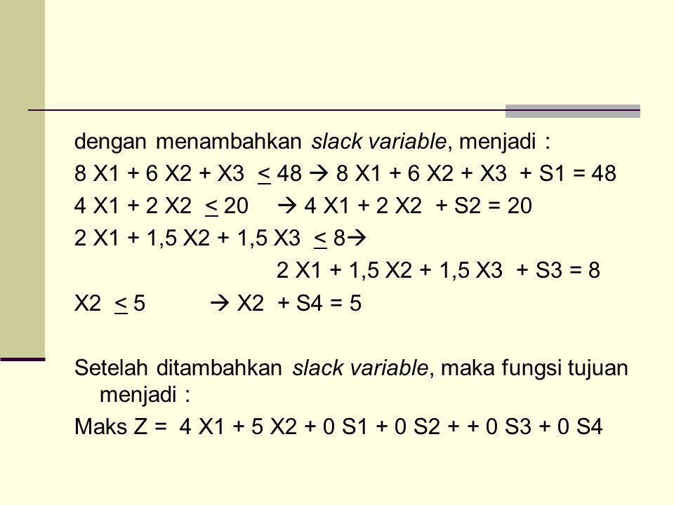 dengan menambahkan slack variable, menjadi : 8 X1 + 6 X2 + X3 < 48  8 X1 + 6 X2 + X3 + S1 = 48 4 X1 + 2 X2 < 20  4 X1 + 2 X2 + S2 = 20 2 X1 + 1,5 X2 + 1,5 X3 < 8 2 X1 + 1,5 X2 + 1,5 X3 + S3 = 8 X2 < 5  X2 + S4 = 5 Setelah ditambahkan slack variable, maka fungsi tujuan menjadi : Maks Z = 4 X1 + 5 X2 + 0 S1 + 0 S S3 + 0 S4