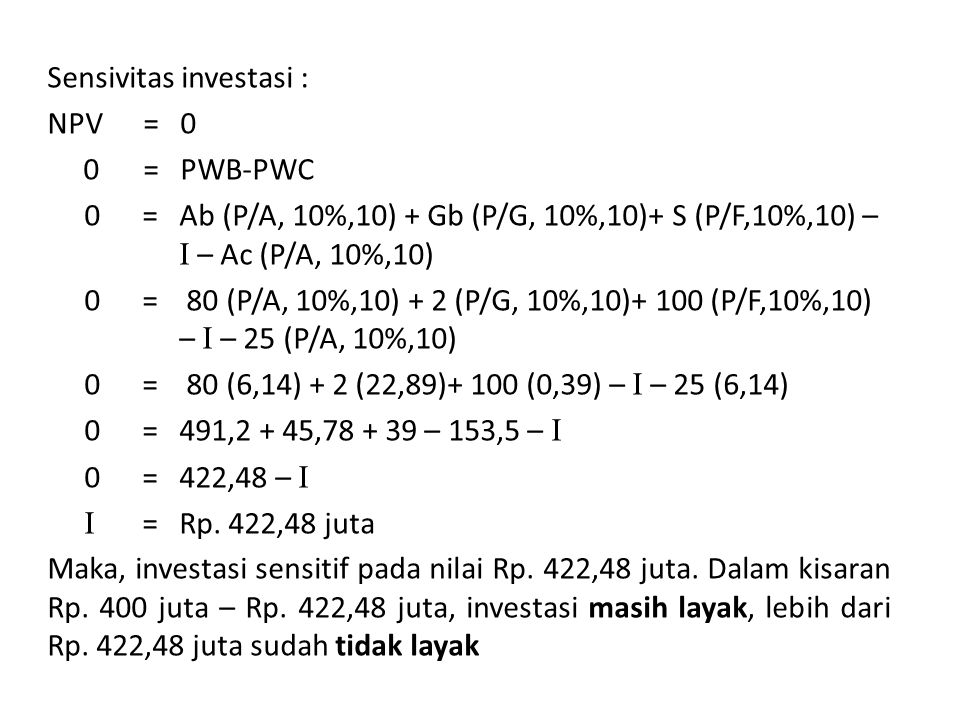 Sensivitas investasi : NPV = 0 0 = PWB-PWC 0 = Ab (P/A, 10%,10) + Gb (P/G, 10%,10)+ S (P/F,10%,10) – I – Ac (P/A, 10%,10) 0 = 80 (P/A, 10%,10) + 2 (P/G, 10%,10)+ 100 (P/F,10%,10) – I – 25 (P/A, 10%,10) 0 = 80 (6,14) + 2 (22,89)+ 100 (0,39) – I – 25 (6,14) 0 = 491,2 + 45, – 153,5 – I 0 = 422,48 – I I = Rp.
