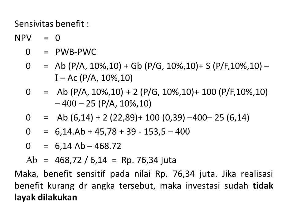 Sensivitas benefit : NPV = 0 0 = PWB-PWC 0 = Ab (P/A, 10%,10) + Gb (P/G, 10%,10)+ S (P/F,10%,10) – I – Ac (P/A, 10%,10) 0 = Ab (P/A, 10%,10) + 2 (P/G, 10%,10)+ 100 (P/F,10%,10) – 400 – 25 (P/A, 10%,10) 0 = Ab (6,14) + 2 (22,89)+ 100 (0,39) –400– 25 (6,14) 0 = 6,14.Ab + 45, ,5 – = 6,14 Ab – Ab = 468,72 / 6,14 = Rp.