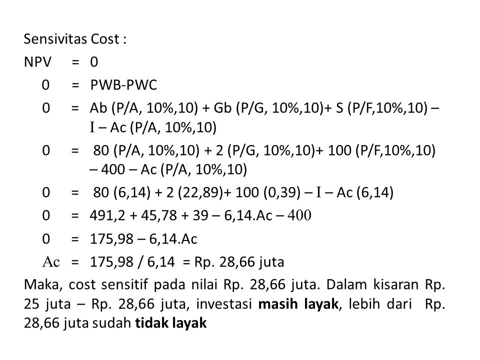 Sensivitas Cost : NPV = 0 0 = PWB-PWC 0 = Ab (P/A, 10%,10) + Gb (P/G, 10%,10)+ S (P/F,10%,10) – I – Ac (P/A, 10%,10) 0 = 80 (P/A, 10%,10) + 2 (P/G, 10%,10)+ 100 (P/F,10%,10) – 400 – Ac (P/A, 10%,10) 0 = 80 (6,14) + 2 (22,89)+ 100 (0,39) – I – Ac (6,14) 0 = 491,2 + 45, – 6,14.Ac – = 175,98 – 6,14.Ac Ac = 175,98 / 6,14 = Rp.