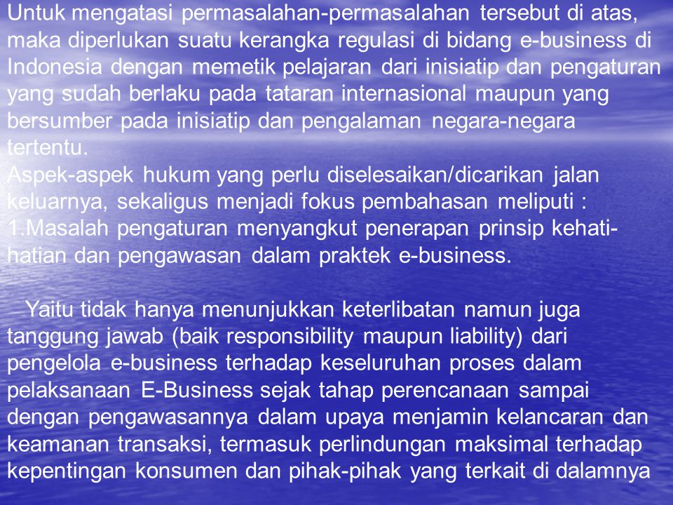 Untuk mengatasi permasalahan-permasalahan tersebut di atas, maka diperlukan suatu kerangka regulasi di bidang e-business di Indonesia dengan memetik pelajaran dari inisiatip dan pengaturan yang sudah berlaku pada tataran internasional maupun yang bersumber pada inisiatip dan pengalaman negara-negara tertentu.