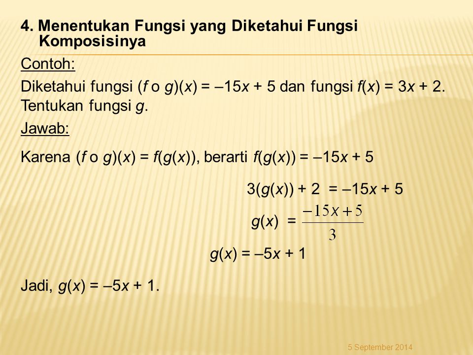 4. Menentukan Fungsi yang Diketahui Fungsi Komposisinya Contoh: Diketahui fungsi (f o g)(x) = –15x + 5 dan fungsi f(x) = 3x + 2. Tentukan fungsi g. Jawab: Karena (f o g)(x) = f(g(x)), berarti f(g(x)) = –15x + 5 3(g(x)) + 2 = –15x + 5 g(x) = g(x) = –5x + 1 Jadi, g(x) = –5x + 1.