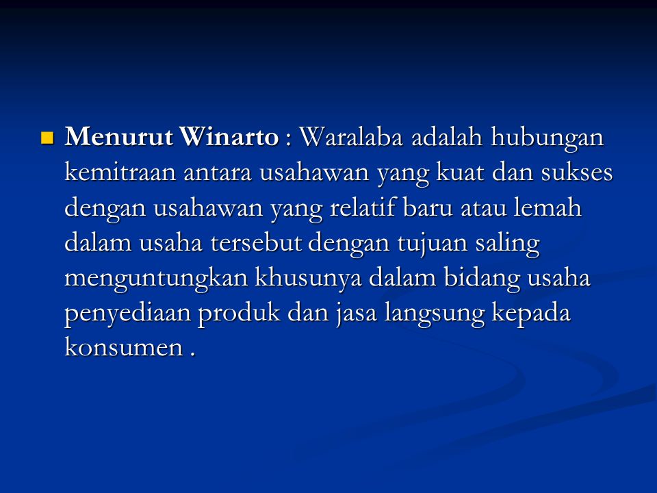 Menurut Winarto : Waralaba adalah hubungan kemitraan antara usahawan yang kuat dan sukses dengan usahawan yang relatif baru atau lemah dalam usaha tersebut dengan tujuan saling menguntungkan khusunya dalam bidang usaha penyediaan produk dan jasa langsung kepada konsumen .