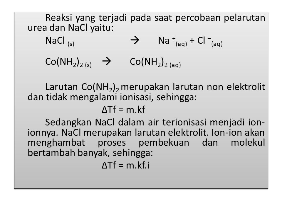 Reaksi yang terjadi pada saat percobaan pelarutan urea dan NaCl yaitu: NaCl (s)  Na +(aq) + Cl –(aq) Co(NH2)2 (s)  Co(NH2)2 (aq) Larutan Co(NH2)2 merupakan larutan non elektrolit dan tidak mengalami ionisasi, sehingga: ∆Tf = m.kf Sedangkan NaCl dalam air terionisasi menjadi ion-ionnya.