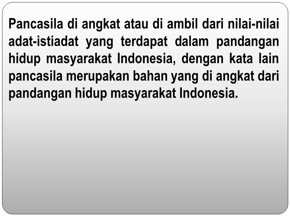 Pancasila di angkat atau di ambil dari nilai-nilai adat-istiadat yang terdapat dalam pandangan hidup masyarakat Indonesia, dengan kata lain pancasila merupakan bahan yang di angkat dari pandangan hidup masyarakat Indonesia.