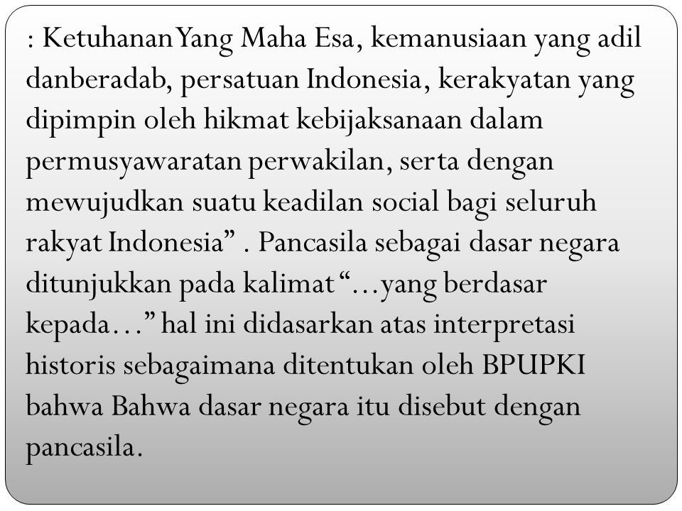 : Ketuhanan Yang Maha Esa, kemanusiaan yang adil danberadab, persatuan Indonesia, kerakyatan yang dipimpin oleh hikmat kebijaksanaan dalam permusyawaratan perwakilan, serta dengan mewujudkan suatu keadilan social bagi seluruh rakyat Indonesia .