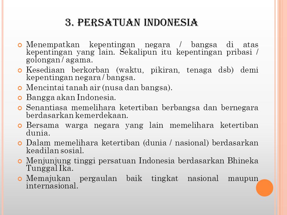 3. PERSATUAN INDONESIA Menempatkan kepentingan negara / bangsa di atas kepentingan yang lain. Sekalipun itu kepentingan pribasi / golongan / agama.