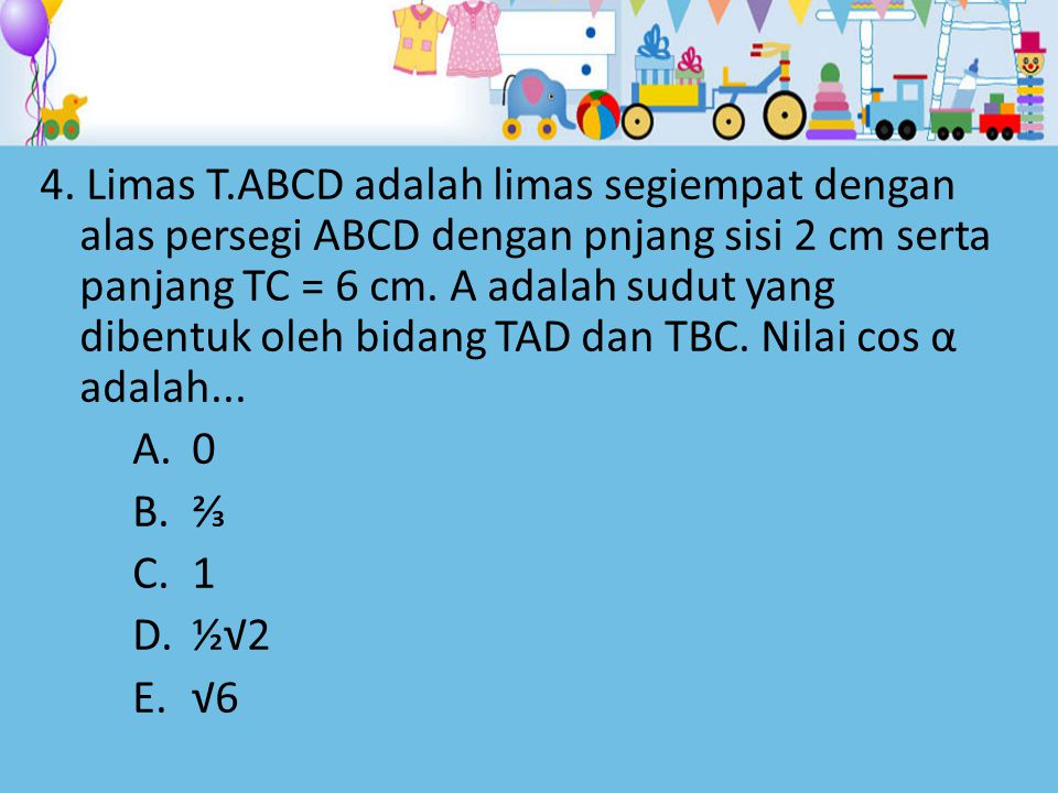 4. Limas T.ABCD adalah limas segiempat dengan alas persegi ABCD dengan pnjang sisi 2 cm serta panjang TC = 6 cm. Α adalah sudut yang dibentuk oleh bidang TAD dan TBC. Nilai cos α adalah...