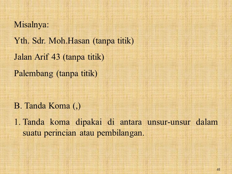 Misalnya: Yth. Sdr. Moh.Hasan (tanpa titik) Jalan Arif 43 (tanpa titik) Palembang (tanpa titik) B. Tanda Koma (,)