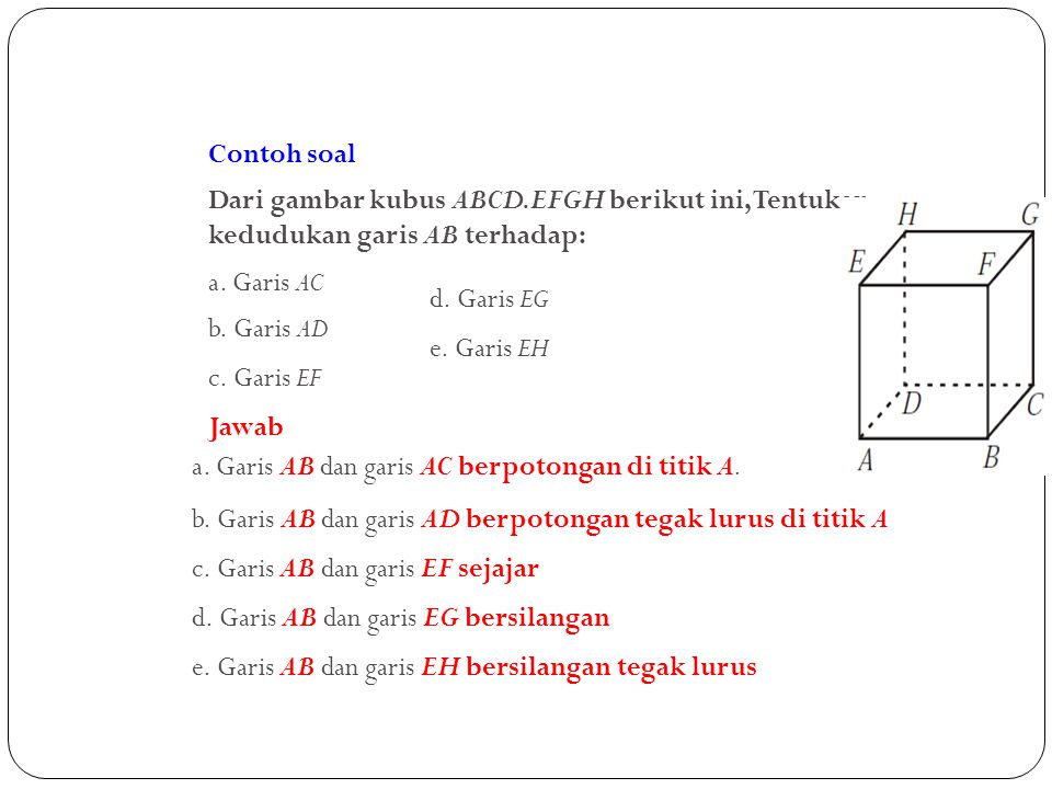 Contoh soal Dari gambar kubus ABCD.EFGH berikut ini, Tentukan kedudukan garis AB terhadap: a. Garis AC.