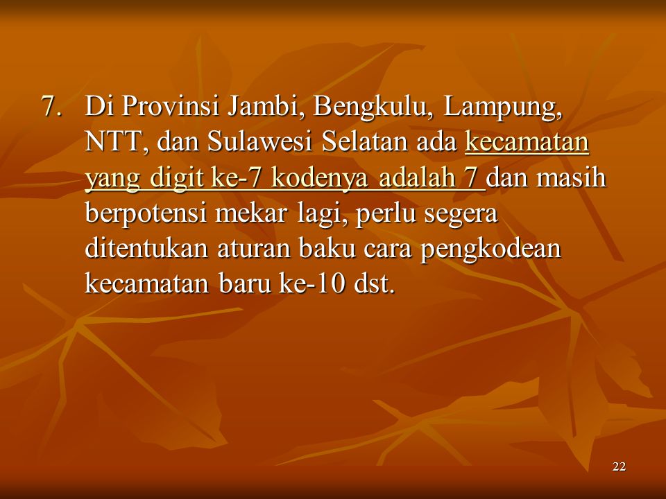 Di Provinsi Jambi, Bengkulu, Lampung, NTT, dan Sulawesi Selatan ada kecamatan yang digit ke-7 kodenya adalah 7 dan masih berpotensi mekar lagi, perlu segera ditentukan aturan baku cara pengkodean kecamatan baru ke-10 dst.