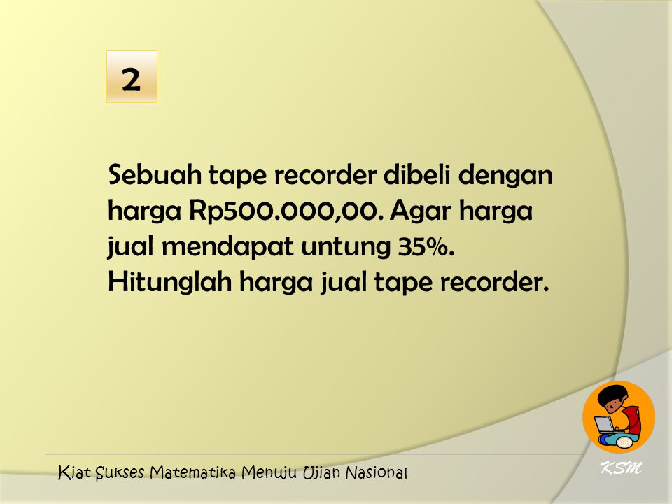 2 Sebuah tape recorder dibeli dengan harga Rp ,00. Agar harga jual mendapat untung 35%. Hitunglah harga jual tape recorder.