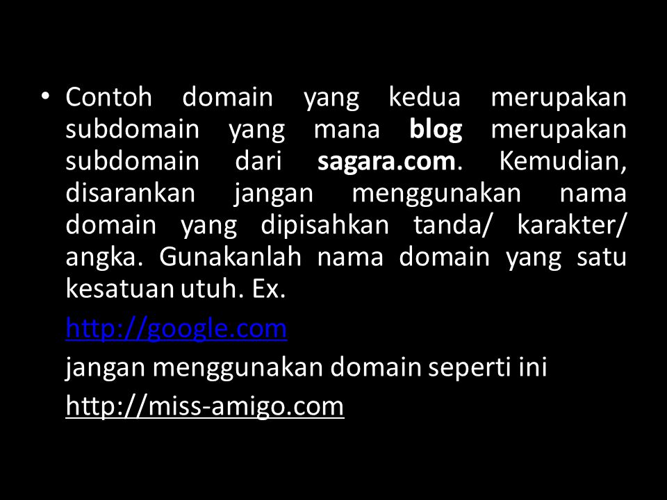 Contoh domain yang kedua merupakan subdomain yang mana blog merupakan subdomain dari sagara.com. Kemudian, disarankan jangan menggunakan nama domain yang dipisahkan tanda/ karakter/ angka. Gunakanlah nama domain yang satu kesatuan utuh. Ex.