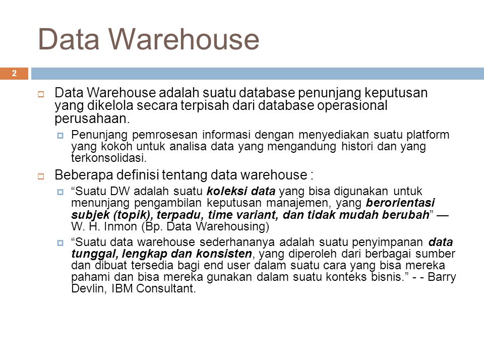Data Warehouse Data Warehouse adalah suatu database penunjang keputusan yang dikelola secara terpisah dari database operasional perusahaan.