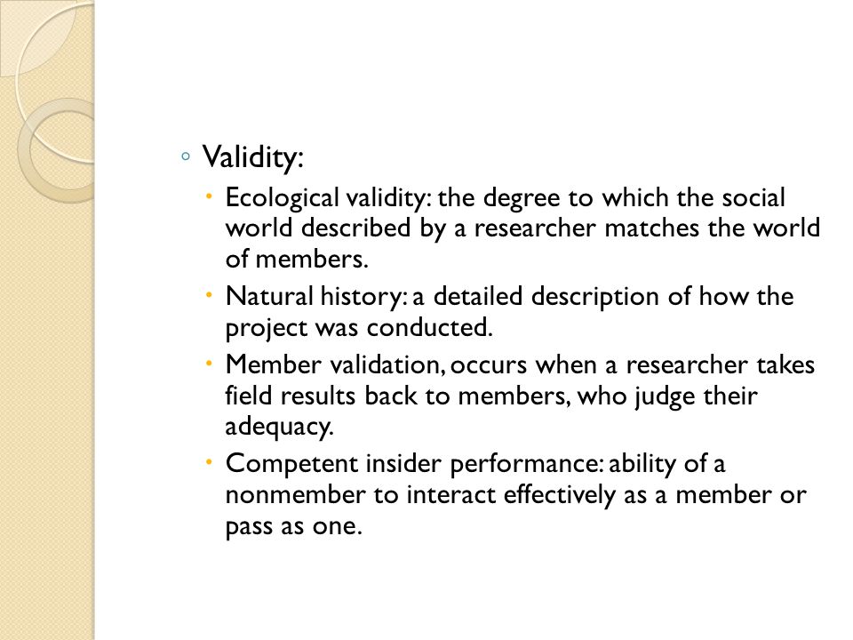 Validity: Ecological validity: the degree to which the social world described by a researcher matches the world of members.