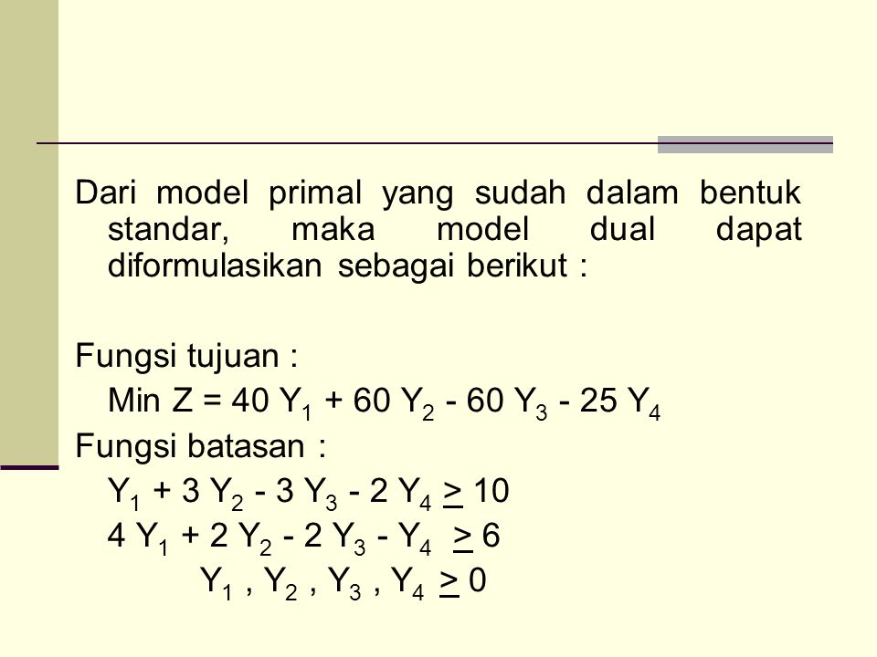 Dari model primal yang sudah dalam bentuk standar, maka model dual dapat diformulasikan sebagai berikut : Fungsi tujuan : Min Z = 40 Y Y Y Y4 Fungsi batasan : Y1 + 3 Y2 - 3 Y3 - 2 Y4 > 10 4 Y1 + 2 Y2 - 2 Y3 - Y4 > 6 Y1 , Y2 , Y3 , Y4 > 0