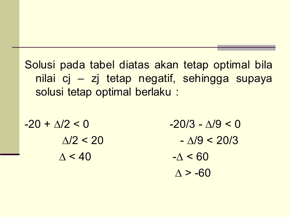 Solusi pada tabel diatas akan tetap optimal bila nilai cj – zj tetap negatif, sehingga supaya solusi tetap optimal berlaku : ∆/2 < 0 -20/3 - ∆/9 < 0 ∆/2 < 20 - ∆/9 < 20/3 ∆ < 40 -∆ < 60 ∆ > -60