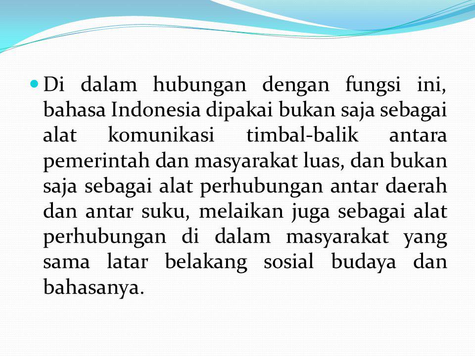 Di dalam hubungan dengan fungsi ini, bahasa Indonesia dipakai bukan saja sebagai alat komunikasi timbal-balik antara pemerintah dan masyarakat luas, dan bukan saja sebagai alat perhubungan antar daerah dan antar suku, melaikan juga sebagai alat perhubungan di dalam masyarakat yang sama latar belakang sosial budaya dan bahasanya.