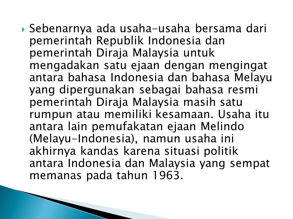 Sebenarnya ada usaha-usaha bersama dari pemerintah Republik Indonesia dan pemerintah Diraja Malaysia untuk mengadakan satu ejaan dengan mengingat antara bahasa Indonesia dan bahasa Melayu yang dipergunakan sebagai bahasa resmi pemerintah Diraja Malaysia masih satu rumpun atau memiliki kesamaan.