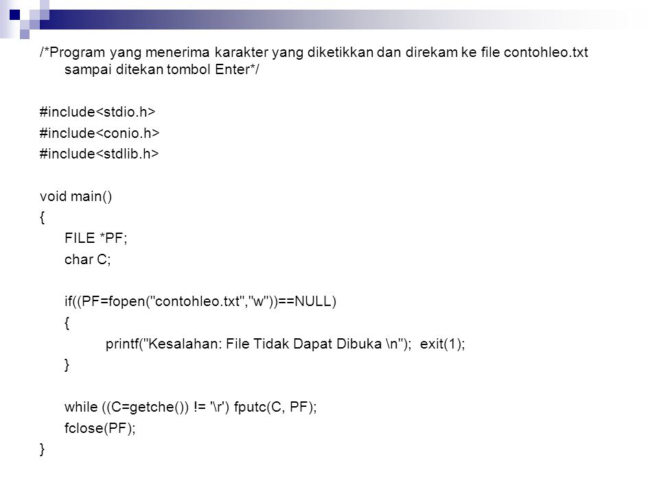 /*Program yang menerima karakter yang diketikkan dan direkam ke file contohleo.txt sampai ditekan tombol Enter*/ #include<stdio.h> #include<conio.h> #include<stdlib.h> void main() { FILE *PF; char C; if((PF=fopen( contohleo.txt , w ))==NULL) printf( Kesalahan: File Tidak Dapat Dibuka \n ); exit(1); } while ((C=getche()) != \r ) fputc(C, PF); fclose(PF);