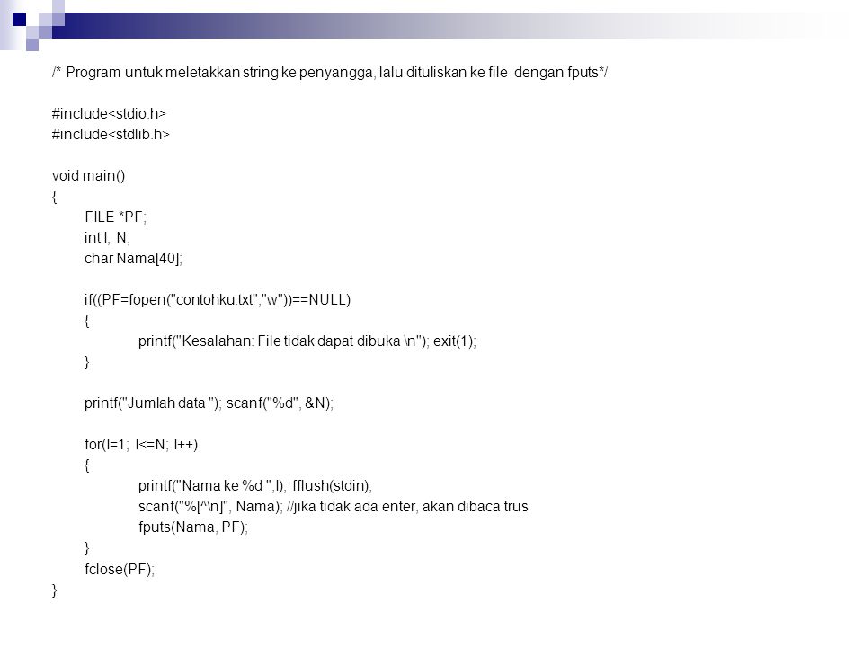 /* Program untuk meletakkan string ke penyangga, lalu dituliskan ke file dengan fputs*/ #include<stdio.h> #include<stdlib.h> void main() { FILE *PF; int I, N; char Nama[40]; if((PF=fopen( contohku.txt , w ))==NULL) printf( Kesalahan: File tidak dapat dibuka \n ); exit(1); } printf( Jumlah data ); scanf( %d , &N); for(I=1; I<=N; I++) printf( Nama ke %d ,I); fflush(stdin); scanf( %[^\n] , Nama); //jika tidak ada enter, akan dibaca trus fputs(Nama, PF); fclose(PF);