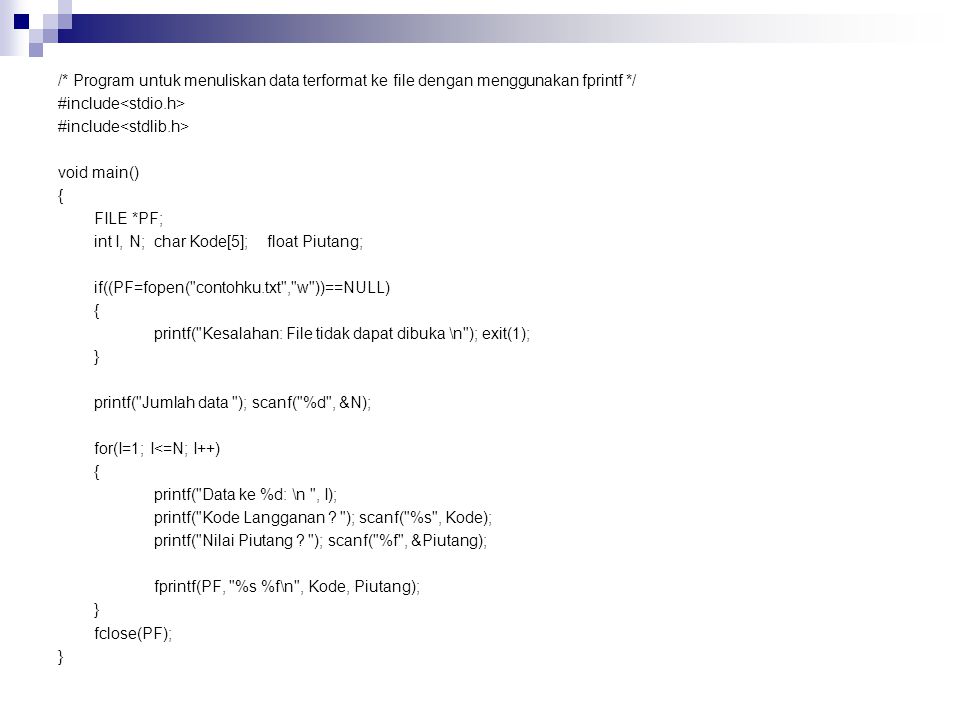 /* Program untuk menuliskan data terformat ke file dengan menggunakan fprintf */ #include<stdio.h> #include<stdlib.h> void main() { FILE *PF; int I, N; char Kode[5]; float Piutang; if((PF=fopen( contohku.txt , w ))==NULL) printf( Kesalahan: File tidak dapat dibuka \n ); exit(1); } printf( Jumlah data ); scanf( %d , &N); for(I=1; I<=N; I++) printf( Data ke %d: \n , I); printf( Kode Langganan .
