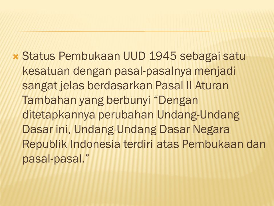 Status Pembukaan UUD 1945 sebagai satu kesatuan dengan pasal-pasalnya menjadi sangat jelas berdasarkan Pasal II Aturan Tambahan yang berbunyi Dengan ditetapkannya perubahan Undang-Undang Dasar ini, Undang-Undang Dasar Negara Republik Indonesia terdiri atas Pembukaan dan pasal-pasal.