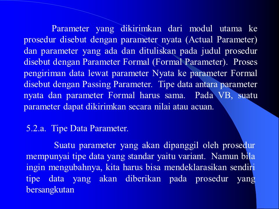 Parameter yang dikirimkan dari modul utama ke prosedur disebut dengan parameter nyata (Actual Parameter) dan parameter yang ada dan dituliskan pada judul prosedur disebut dengan Parameter Formal (Formal Parameter). Proses pengiriman data lewat parameter Nyata ke parameter Formal disebut dengan Passing Parameter. Tipe data antara parameter nyata dan parameter Formal harus sama. Pada VB, suatu parameter dapat dikirimkan secara nilai atau acuan.