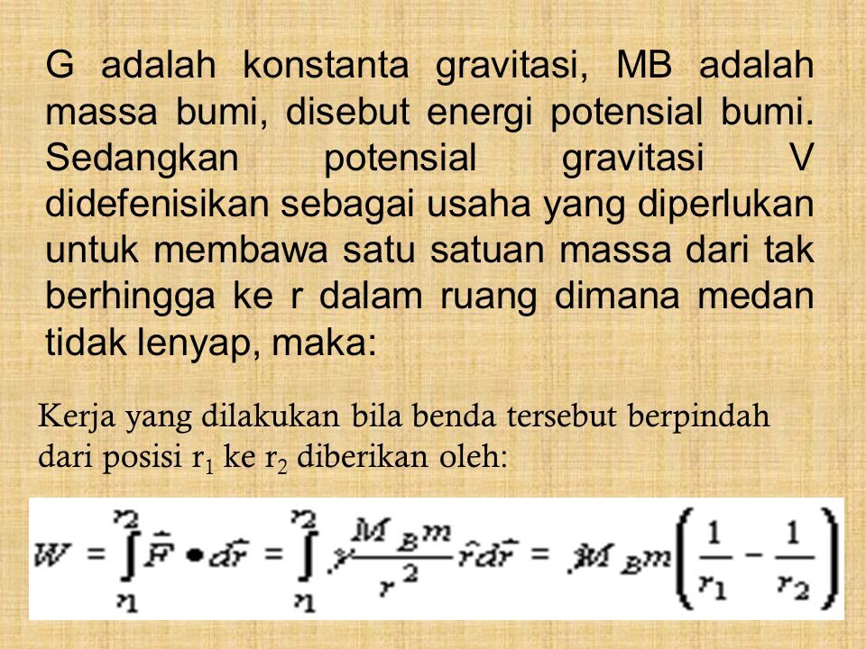 G adalah konstanta gravitasi, MB adalah massa bumi, disebut energi potensial bumi. Sedangkan potensial gravitasi V didefenisikan sebagai usaha yang diperlukan untuk membawa satu satuan massa dari tak berhingga ke r dalam ruang dimana medan tidak lenyap, maka: