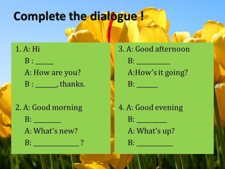 Complete the dialogue ! 1. A: Hi B : ______ A: How are you B : _______, thanks. 2. A: Good morning B: _________ A: What’s new B: _______________