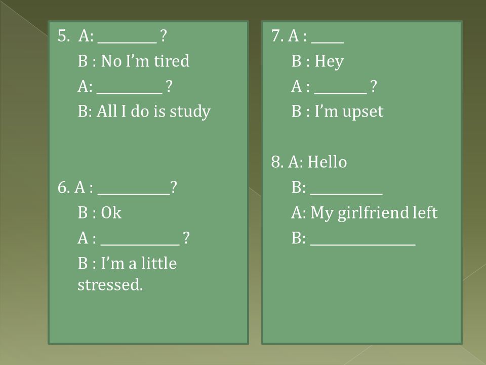 5. A: _________ B : No I’m tired. A: __________ B: All I do is study. 6. A : ___________ B : Ok.