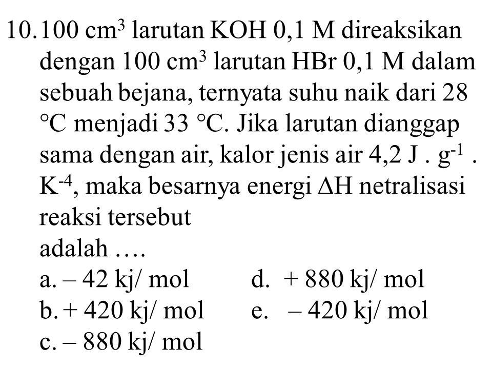 cm3 larutan KOH 0,1 M direaksikan dengan 100 cm3 larutan HBr 0,1 M dalam sebuah bejana, ternyata suhu naik dari 28 °C menjadi 33 °C. Jika larutan dianggap sama dengan air, kalor jenis air 4,2 J . g-1 . K-4, maka besarnya energi ∆H netralisasi reaksi tersebut