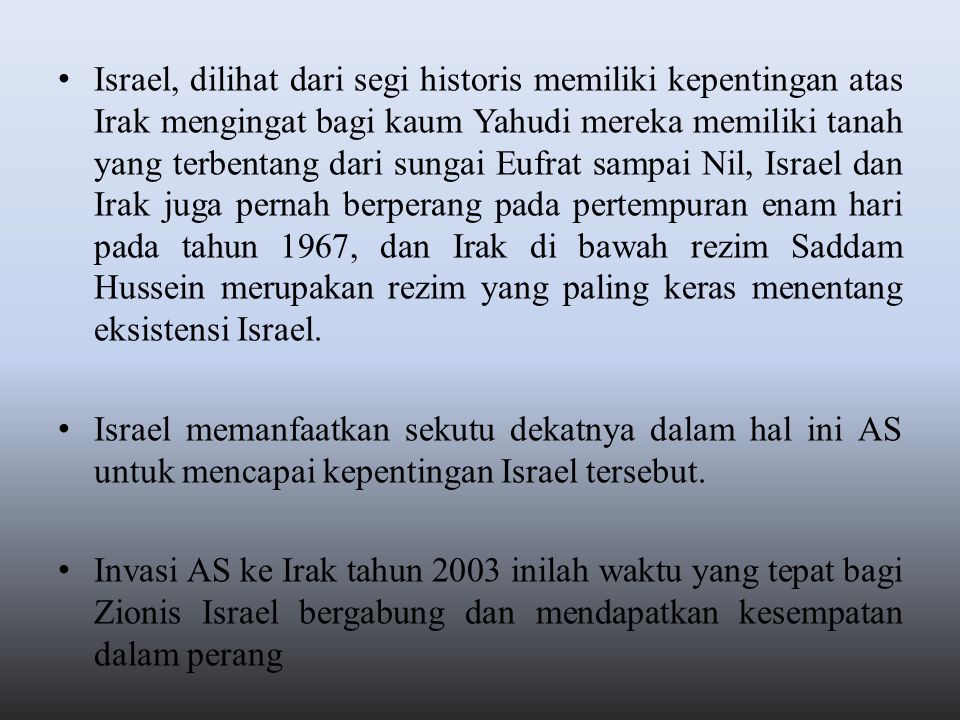 Israel, dilihat dari segi historis memiliki kepentingan atas Irak mengingat bagi kaum Yahudi mereka memiliki tanah yang terbentang dari sungai Eufrat sampai Nil, Israel dan Irak juga pernah berperang pada pertempuran enam hari pada tahun 1967, dan Irak di bawah rezim Saddam Hussein merupakan rezim yang paling keras menentang eksistensi Israel.