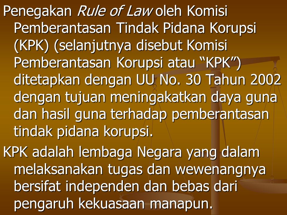 Penegakan Rule of Law oleh Komisi Pemberantasan Tindak Pidana Korupsi (KPK) (selanjutnya disebut Komisi Pemberantasan Korupsi atau KPK ) ditetapkan dengan UU No. 30 Tahun 2002 dengan tujuan meningakatkan daya guna dan hasil guna terhadap pemberantasan tindak pidana korupsi.