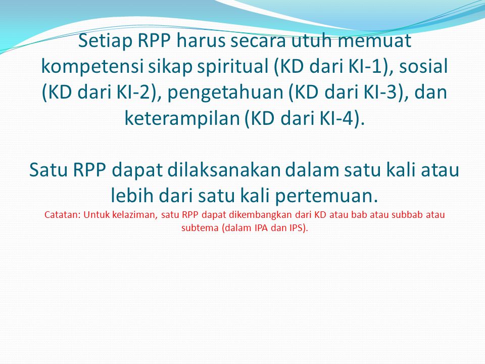 Setiap RPP harus secara utuh memuat kompetensi sikap spiritual (KD dari KI-1), sosial (KD dari KI-2), pengetahuan (KD dari KI-3), dan keterampilan (KD dari KI-4). Satu RPP dapat dilaksanakan dalam satu kali atau lebih dari satu kali pertemuan. Catatan: Untuk kelaziman, satu RPP dapat dikembangkan dari KD atau bab atau subbab atau subtema (dalam IPA dan IPS).