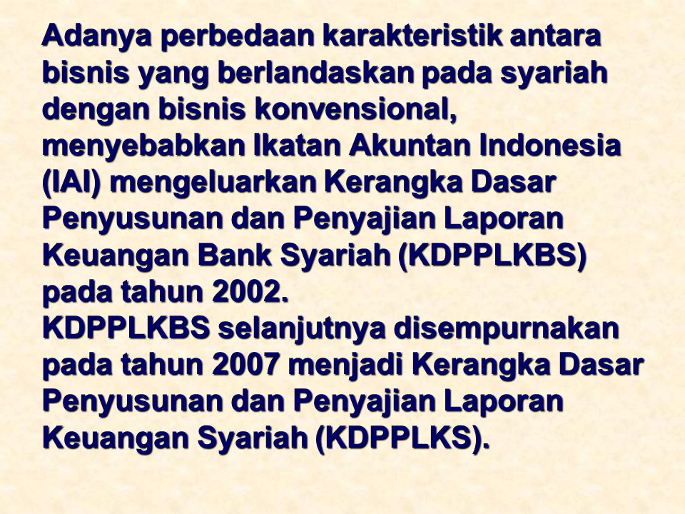Adanya perbedaan karakteristik antara bisnis yang berlandaskan pada syariah dengan bisnis konvensional, menyebabkan Ikatan Akuntan Indonesia (IAI) mengeluarkan Kerangka Dasar Penyusunan dan Penyajian Laporan Keuangan Bank Syariah (KDPPLKBS) pada tahun 2002.
