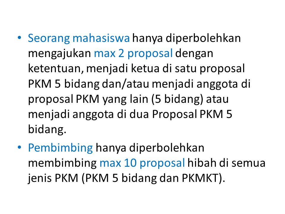Seorang mahasiswa hanya diperbolehkan mengajukan max 2 proposal dengan ketentuan, menjadi ketua di satu proposal PKM 5 bidang dan/atau menjadi anggota di proposal PKM yang lain (5 bidang) atau menjadi anggota di dua Proposal PKM 5 bidang.