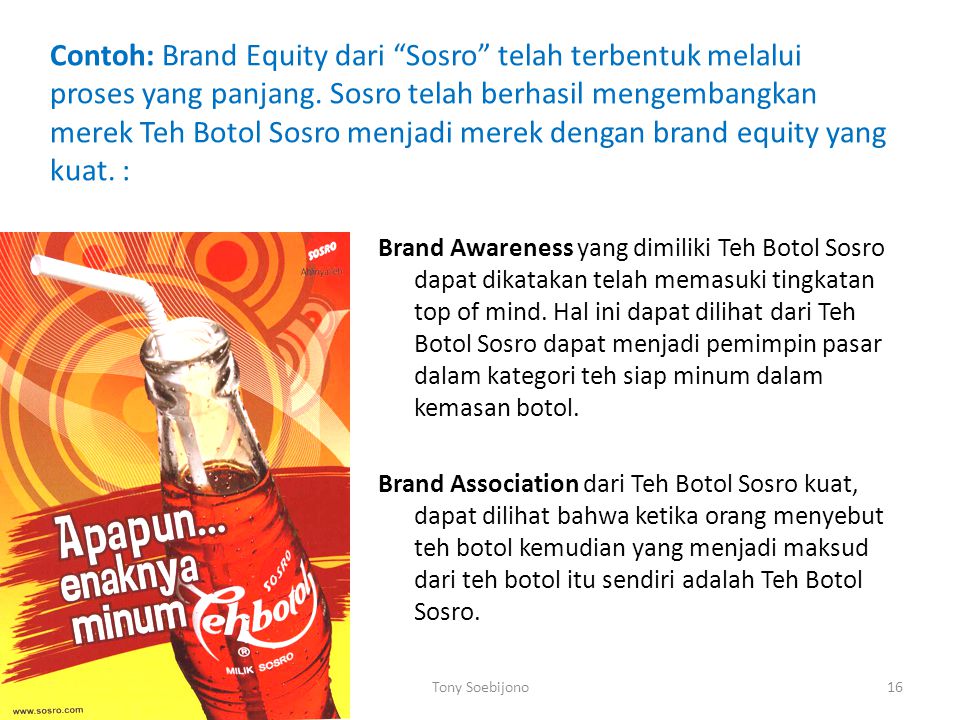 Contoh: Brand Equity dari Sosro telah terbentuk melalui proses yang panjang. Sosro telah berhasil mengembangkan merek Teh Botol Sosro menjadi merek dengan brand equity yang kuat. :