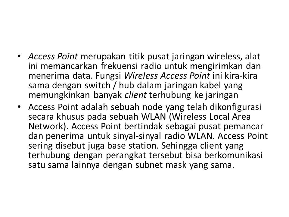 Access Point merupakan titik pusat jaringan wireless, alat ini memancarkan frekuensi radio untuk mengirimkan dan menerima data. Fungsi Wireless Access Point ini kira-kira sama dengan switch / hub dalam jaringan kabel yang memungkinkan banyak client terhubung ke jaringan