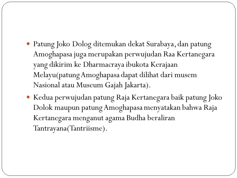 Patung Joko Dolog ditemukan dekat Surabaya, dan patung Amoghapasa juga merupakan perwujudan Raa Kertanegara yang dikirim ke Dharmacraya ibukota Kerajaan Melayu(patung Amoghapasa dapat dilihat dari musem Nasional atau Museum Gajah Jakarta).