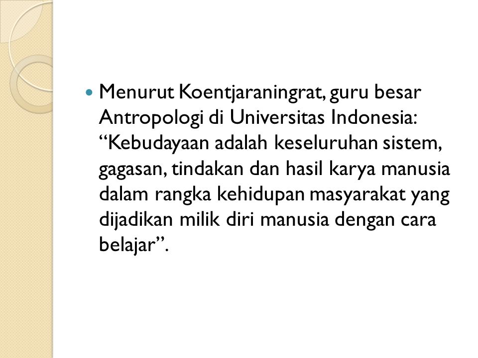 Menurut Koentjaraningrat, guru besar Antropologi di Universitas Indonesia: Kebudayaan adalah keseluruhan sistem, gagasan, tindakan dan hasil karya manusia dalam rangka kehidupan masyarakat yang dijadikan milik diri manusia dengan cara belajar .
