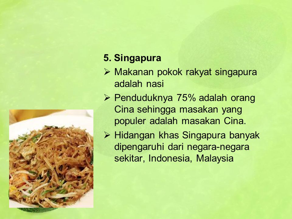 5. Singapura Makanan pokok rakyat singapura adalah nasi. Penduduknya 75% adalah orang Cina sehingga masakan yang populer adalah masakan Cina.