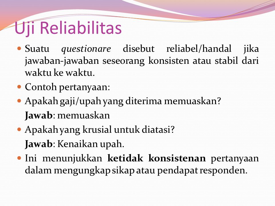 Uji Reliabilitas Suatu questionare disebut reliabel/handal jika jawaban-jawaban seseorang konsisten atau stabil dari waktu ke waktu.