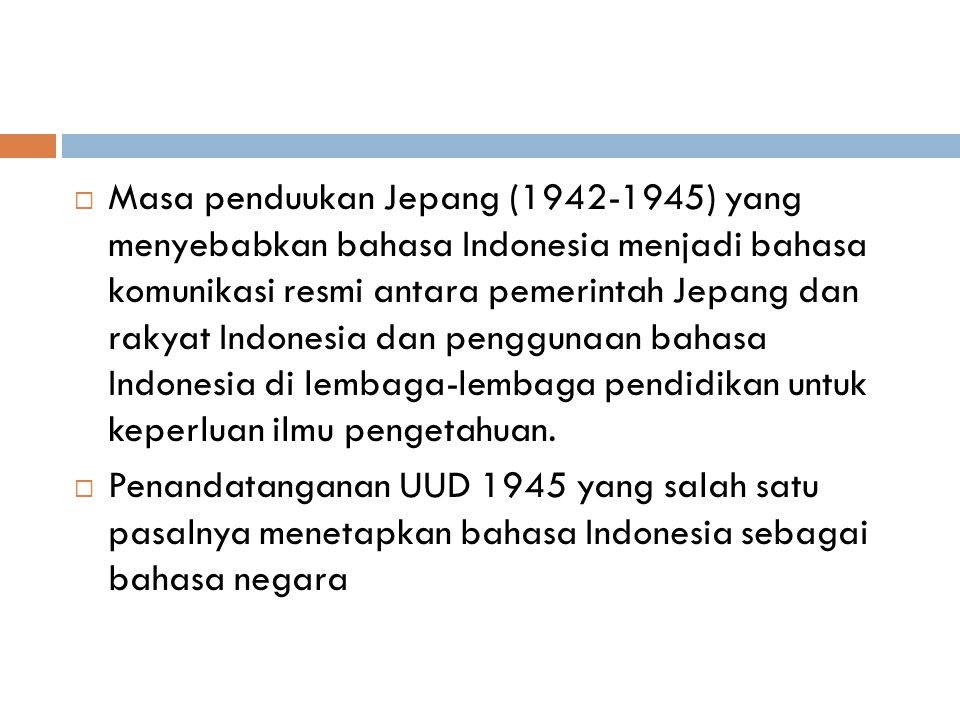 Masa penduukan Jepang ( ) yang menyebabkan bahasa Indonesia menjadi bahasa komunikasi resmi antara pemerintah Jepang dan rakyat Indonesia dan penggunaan bahasa Indonesia di lembaga-lembaga pendidikan untuk keperluan ilmu pengetahuan.